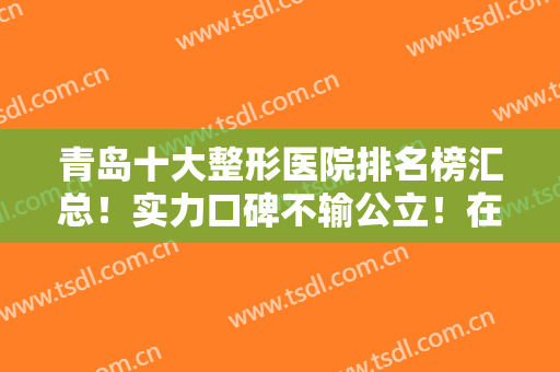 青岛十大整形医院排名榜汇总！实力口碑不输公立！在私立医美中极具影响力