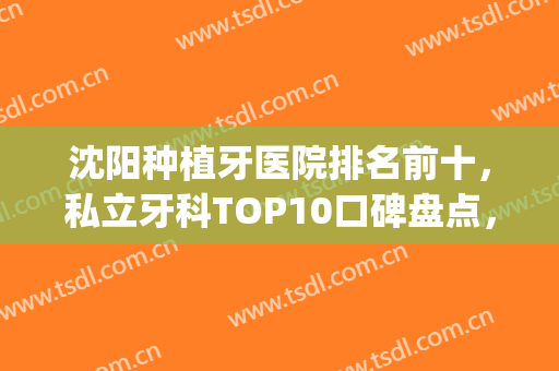 沈阳种植牙医院排名前十，私立牙科TOP10口碑盘点，附价格表(沈阳种植牙正规的地方有哪些)