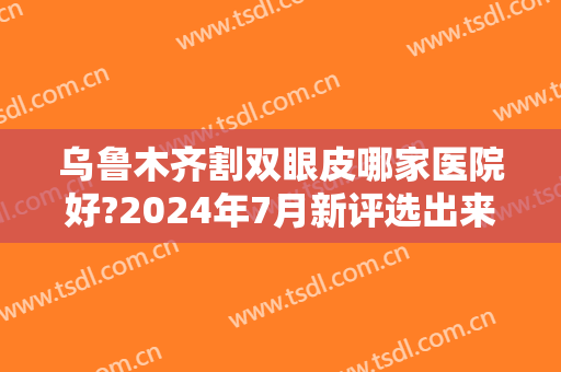 乌鲁木齐割双眼皮哪家医院好?2024年7月新评选出来了，种草5家大医院！