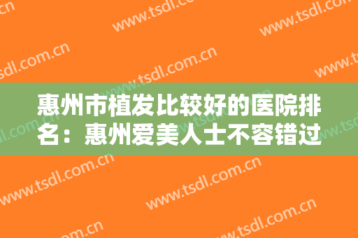 惠州市植发比较好的医院排名：惠州爱美人士不容错过，一篇悉知植发优质医院！