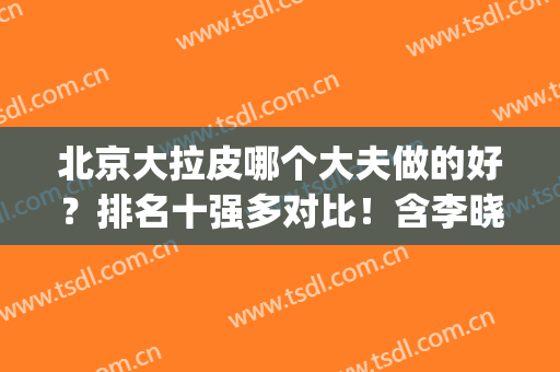 北京大拉皮哪个大夫做的好？排名十强多对比！含李晓东/穆宝安价格(北京拉皮好医生名单)