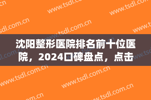沈阳整形医院排名前十位医院，2024口碑盘点，点击get！(沈阳权威整形医院排名)