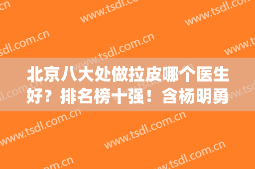 北京八大处做拉皮哪个医生好？排名榜十强！含杨明勇/王佳琦价格(北京拉皮好医生名单)