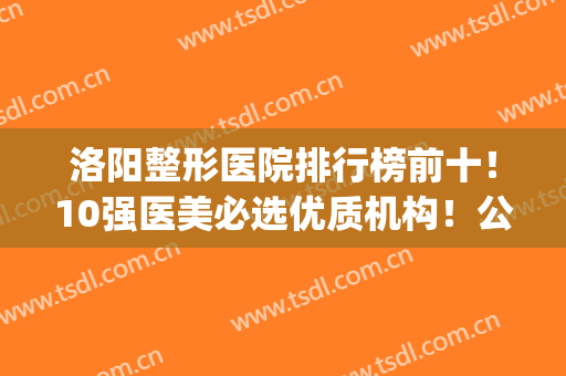 洛阳整形医院排行榜前十！10强医美必选优质机构！公私立均有(洛阳整形科公立医院排名)