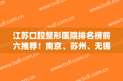 江苏口腔整形医院排名榜前六推荐！南京、苏州、无锡皆有机构上榜(南京口腔整形哪个医院好)