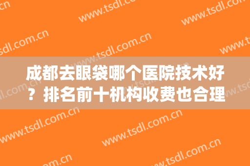 成都去眼袋哪个医院技术好？排名前十机构收费也合理！(成都去眼袋哪家医院好,收费也合理)