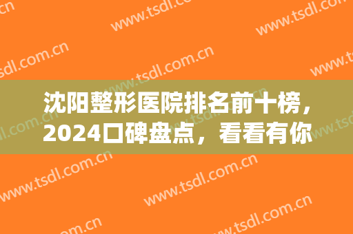 沈阳整形医院排名前十榜，2024口碑盘点，看看有你中意的吗？(沈阳整形医院排名哪家好)