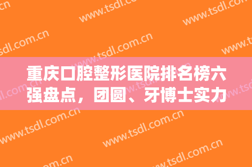 重庆口腔整形医院排名榜六强盘点，团圆、牙博士实力抢镜_附价目一览