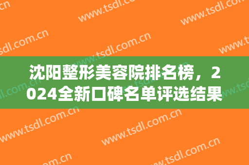 沈阳整形美容院排名榜，2024全新口碑名单评选结果一览！(沈阳整形医院排行榜)