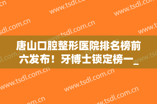 唐山口腔整形医院排名榜前六发布！牙博士锁定榜一_入选美呗合作伙伴