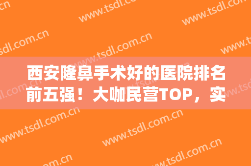 西安隆鼻手术好的医院排名前五强！大咖民营TOP，实力不比公立差(西安排名第一的整形医院)