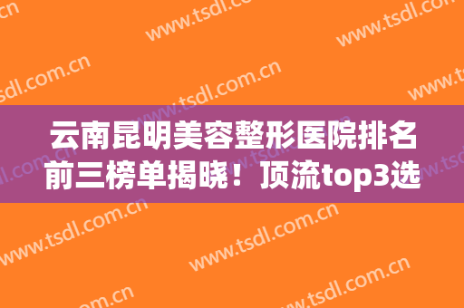 云南昆明美容整形医院排名前三榜单揭晓！顶流top3选择谁都不吃亏~(昆明正规整形医院排名榜)