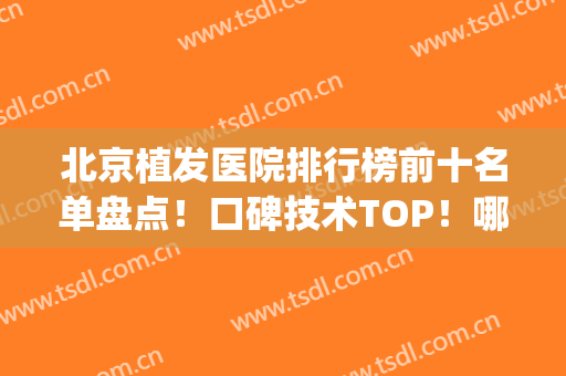 北京植发医院排行榜前十名单盘点！口碑技术TOP！哪家实力更强？(北京最好植发医院排名)