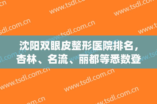 沈阳双眼皮整形医院排名，杏林、名流、丽都等悉数登榜，附价格表一览(沈阳双眼皮哪家好)