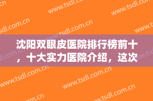 沈阳双眼皮医院排行榜前十，十大实力医院介绍，这次功课做足了！(沈阳做双眼皮医生排名)