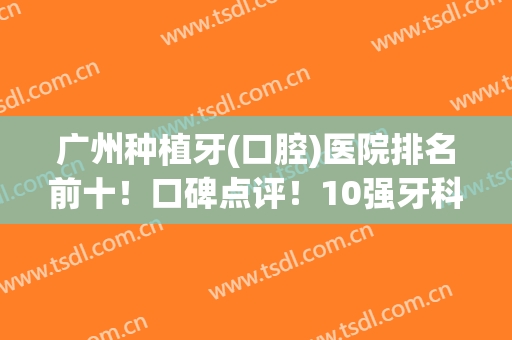 广州种植牙(口腔)医院排名前十！口碑点评！10强牙科你中意哪个？
