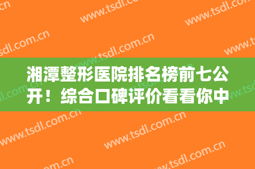 湘潭整形医院排名榜前七公开！综合口碑评价看看你中意谁？(湘潭市整形美容科医院排名)