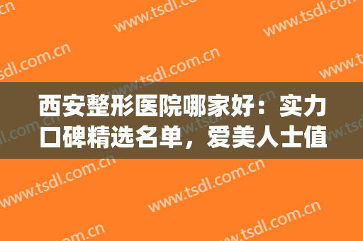 西安整形医院哪家好：实力口碑精选名单，爱美人士值得信赖！(西安十大医美整形医院)
