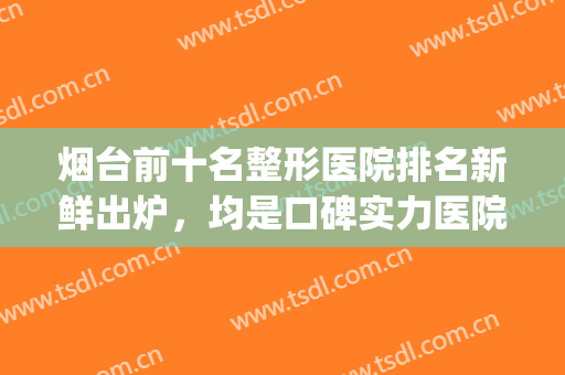 烟台前十名整形医院排名新鲜出炉，均是口碑实力医院任你挑选~(烟台哪家整形医院口碑最好)