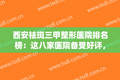 西安祛斑三甲整形医院排名榜：这八家医院备受好评，值得信赖！(西安最好的整形三甲医院)