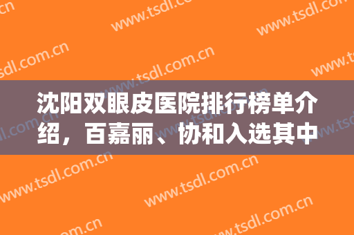 沈阳双眼皮医院排行榜单介绍，百嘉丽、协和入选其中，实力口碑超强！(沈阳百嘉丽医院双眼皮怎么样)