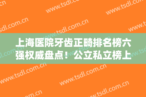 上海医院牙齿正畸排名榜六强权威盘点！公立私立榜上pk_2024整牙必看(上海哪家医院牙齿矫正好)