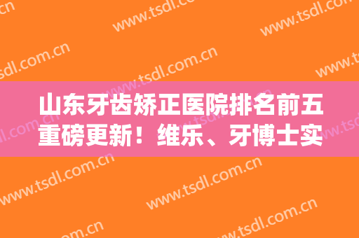 山东牙齿矫正医院排名前五重磅更新！维乐、牙博士实力上榜_整牙绝绝子