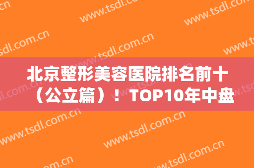 北京整形美容医院排名前十（公立篇）！TOP10年中盘点！选择大于人气！(北京医美整形医院排名)