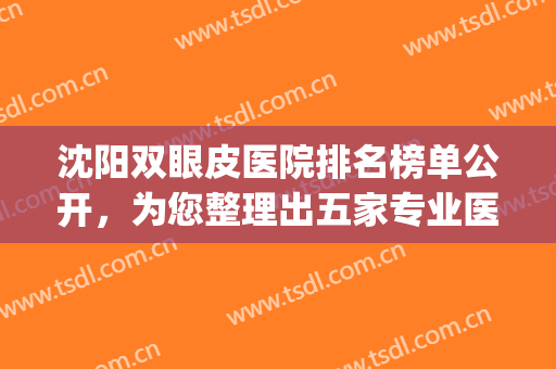 沈阳双眼皮医院排名榜单公开，为您整理出五家专业医院，接住了！(沈阳割双眼皮正规医院排行)