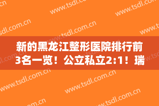 新的黑龙江整形医院排行前3名一览！公立私立2:1！瑞丽案例(价格)同步