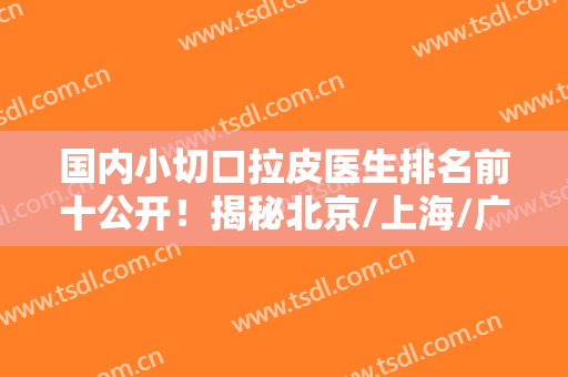 国内小切口拉皮医生排名前十公开！揭秘北京/上海/广州拉皮十强机构
