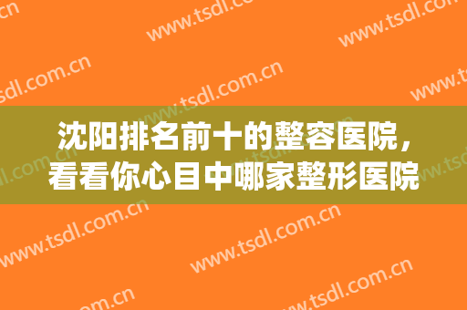 沈阳排名前十的整容医院，看看你心目中哪家整形医院上榜啦！(沈阳最好的整容医院是哪家)