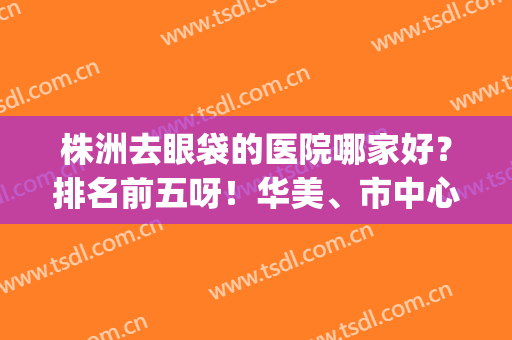 株洲去眼袋的医院哪家好？排名前五呀！华美、市中心是专业的！(株洲做双眼皮好的医院)