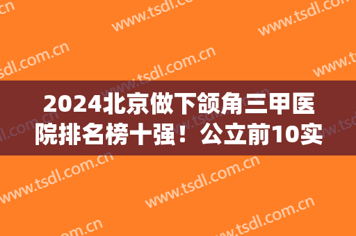 2024北京做下颌角三甲医院排名榜十强！公立前10实力派建议收藏(下颌角手术哪个医院最权威)