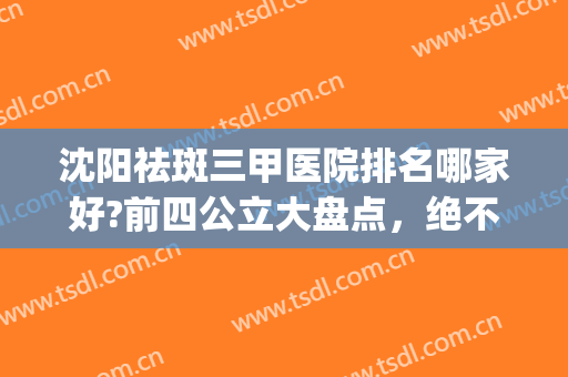 沈阳祛斑三甲医院排名哪家好?前四公立大盘点，绝不踩雷！(沈阳祛斑的三甲医院)