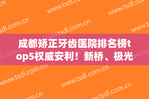 成都矫正牙齿医院排名榜top5权威安利！新桥、极光实力不俗_附价目表曝光