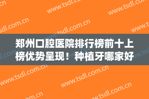 郑州口腔医院排行榜前十上榜优势呈现！种植牙哪家好又便宜？(郑州市哪家医院种牙好)