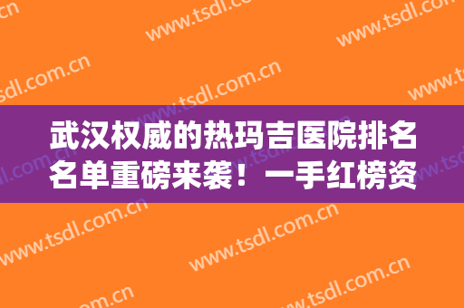 武汉权威的热玛吉医院排名名单重磅来袭！一手红榜资料尽快食用~(武汉热玛吉认证医生)