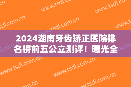 2024湖南牙齿矫正医院排名榜前五公立测评！曝光全新整牙价格（费用）一览表