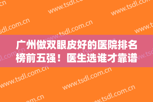 广州做双眼皮好的医院排名榜前五强！医生选谁才靠谱？(广州做双眼皮最好的医院是哪家)