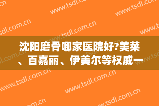 沈阳磨骨哪家医院好?美莱、百嘉丽、伊美尔等权威一览！(沈阳医美尔整型医院怎么样)