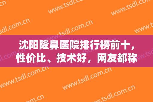 沈阳隆鼻医院排行榜前十，性价比、技术好，网友都称赞！(沈阳隆鼻医院医生排行)