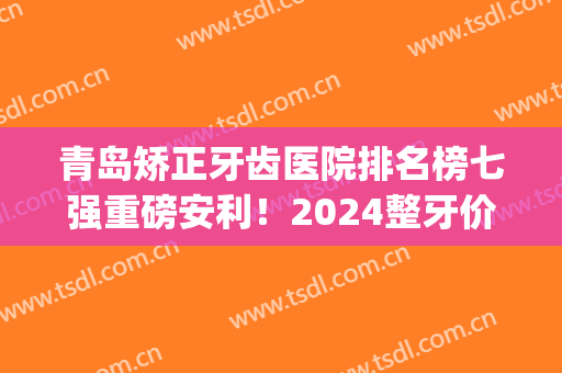 青岛矫正牙齿医院排名榜七强重磅安利！2024整牙价格（价目）明细查询(牙齿矫正青岛哪家医院好)