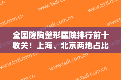全国隆胸整形医院排行前十收关！上海、北京两地占比不小！(上海做隆胸排名前三整形医院)