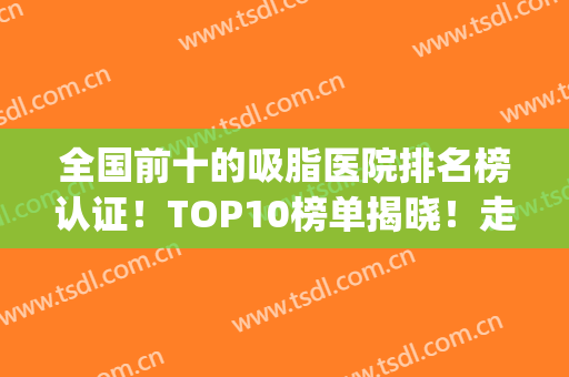 全国前十的吸脂医院排名榜认证！TOP10榜单揭晓！走访各地测评！(吸脂医院哪家医院好)