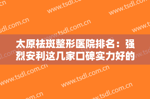 太原祛斑整形医院排名：强烈安利这几家口碑实力好的医院，建议点开收藏~