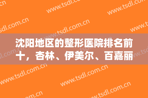 沈阳地区的整形医院排名前十，杏林、伊美尔、百嘉丽依次排名前三！(沈阳整形美容医院排名前十)