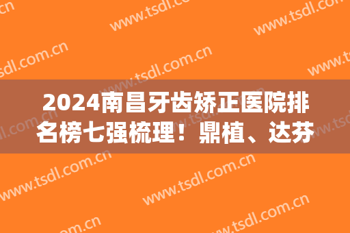 2024南昌牙齿矫正医院排名榜七强梳理！鼎植、达芬奇入围榜单_整牙推荐