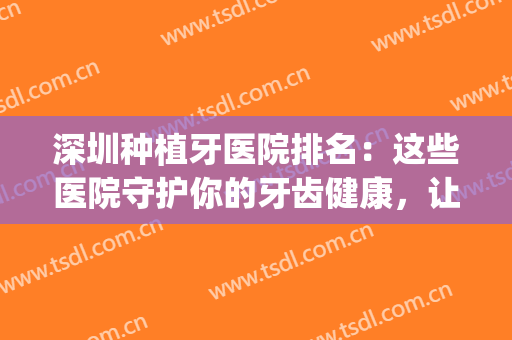深圳种植牙医院排名：这些医院守护你的牙齿健康，让你吃嘛嘛香~(深圳市种植牙哪个医生比较好)