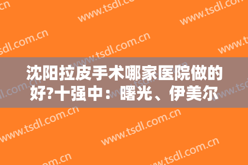 沈阳拉皮手术哪家医院做的好?十强中：曙光、伊美尔、杏林必须拥有一席之地！